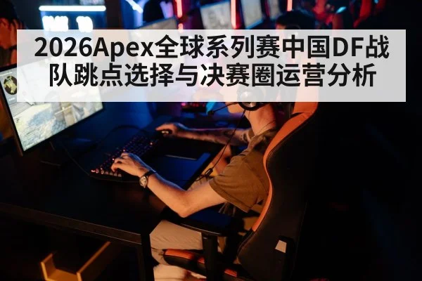 2026Apex全球系列赛中国DF战队跳点选择与决赛圈运营分析