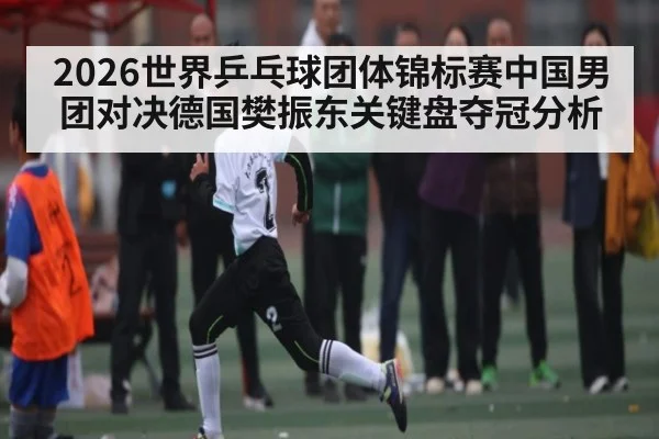 2026世界乒乓球团体锦标赛中国男团对决德国樊振东关键盘夺冠分析