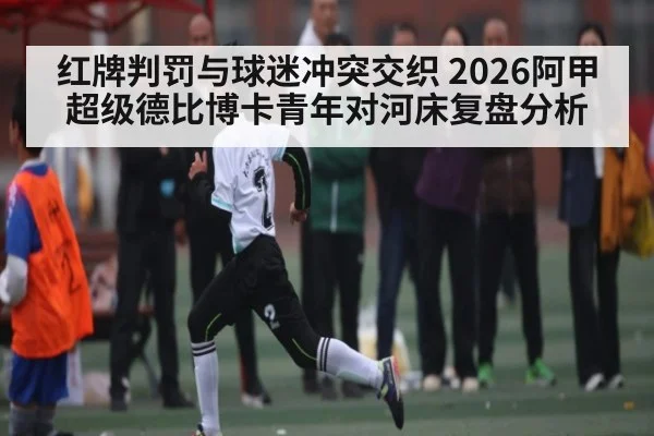 红牌判罚与球迷冲突交织 2026阿甲超级德比博卡青年对河床复盘分析